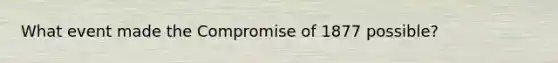 What event made the Compromise of 1877 possible?