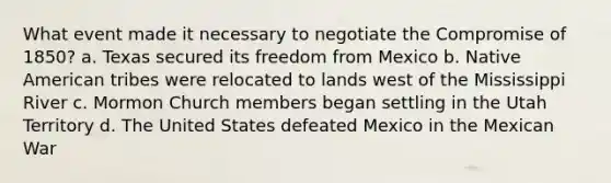 What event made it necessary to negotiate the Compromise of 1850? a. Texas secured its freedom from Mexico b. Native American tribes were relocated to lands west of the Mississippi River c. Mormon Church members began settling in the Utah Territory d. The United States defeated Mexico in the Mexican War