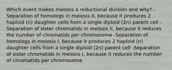 Which event makes meiosis a reductional division and why? -Separation of homologs in meiosis II, because it produces 2 haploid (n) daughter cells from a single diploid (2n) parent cell -Separation of sister chromatids in meiosis II, because it reduces the number of chromatids per chromosome -Separation of homologs in meiosis I, because it produces 2 haploid (n) daughter cells from a single diploid (2n) parent cell -Separation of sister chromatids in meiosis I, because it reduces the number of chromatids per chromosome