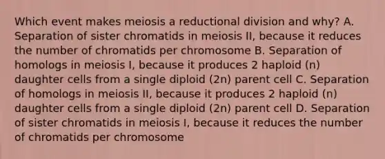 Which event makes meiosis a reductional division and why? A. Separation of sister chromatids in meiosis II, because it reduces the number of chromatids per chromosome B. Separation of homologs in meiosis I, because it produces 2 haploid (n) daughter cells from a single diploid (2n) parent cell C. Separation of homologs in meiosis II, because it produces 2 haploid (n) daughter cells from a single diploid (2n) parent cell D. Separation of sister chromatids in meiosis I, because it reduces the number of chromatids per chromosome