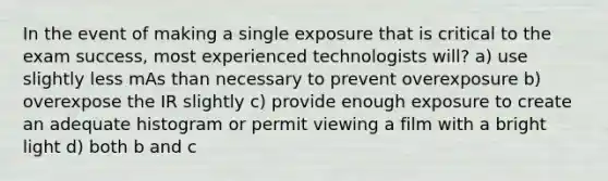 In the event of making a single exposure that is critical to the exam success, most experienced technologists will? a) use slightly less mAs than necessary to prevent overexposure b) overexpose the IR slightly c) provide enough exposure to create an adequate histogram or permit viewing a film with a bright light d) both b and c