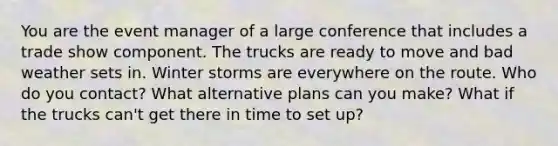 You are the event manager of a large conference that includes a trade show component. The trucks are ready to move and bad weather sets in. Winter storms are everywhere on the route. Who do you contact? What alternative plans can you make? What if the trucks can't get there in time to set up?