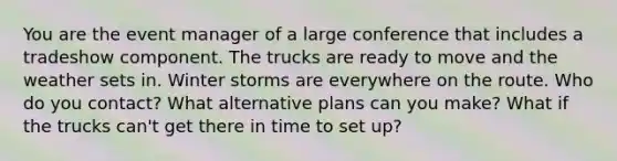 You are the event manager of a large conference that includes a tradeshow component. The trucks are ready to move and the weather sets in. Winter storms are everywhere on the route. Who do you contact? What alternative plans can you make? What if the trucks can't get there in time to set up?