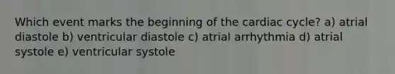 Which event marks the beginning of the cardiac cycle? a) atrial diastole b) ventricular diastole c) atrial arrhythmia d) atrial systole e) ventricular systole