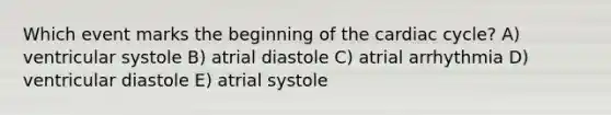 Which event marks the beginning of the cardiac cycle? A) ventricular systole B) atrial diastole C) atrial arrhythmia D) ventricular diastole E) atrial systole