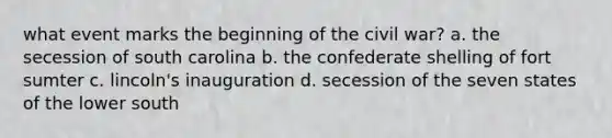 what event marks the beginning of the civil war? a. the secession of south carolina b. the confederate shelling of fort sumter c. lincoln's inauguration d. secession of the seven states of the lower south