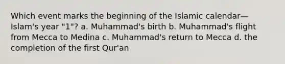 Which event marks the beginning of the Islamic calendar—Islam's year "1"? a. Muhammad's birth b. Muhammad's flight from Mecca to Medina c. Muhammad's return to Mecca d. the completion of the first Qur'an