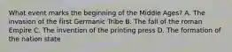 What event marks the beginning of the Middle Ages? A. The invasion of the first Germanic Tribe B. The fall of the roman Empire C. The invention of the printing press D. The formation of the nation state