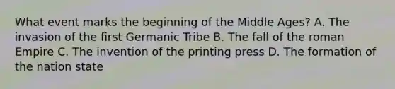 What event marks the beginning of the Middle Ages? A. The invasion of the first Germanic Tribe B. The fall of the roman Empire C. The invention of the printing press D. The formation of the nation state