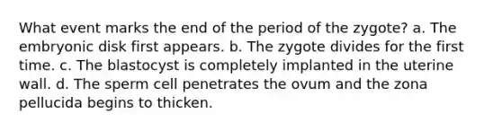 What event marks the end of the period of the zygote? a. The embryonic disk first appears. b. The zygote divides for the first time. c. The blastocyst is completely implanted in the uterine wall. d. The sperm cell penetrates the ovum and the zona pellucida begins to thicken.