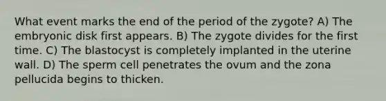 What event marks the end of the period of the zygote? A) The embryonic disk first appears. B) The zygote divides for the first time. C) The blastocyst is completely implanted in the uterine wall. D) The sperm cell penetrates the ovum and the zona pellucida begins to thicken.