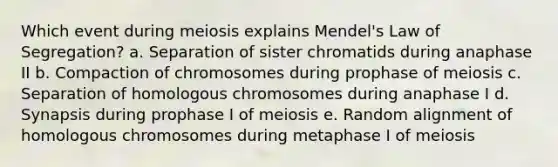 Which event during meiosis explains Mendel's Law of Segregation? a. Separation of sister chromatids during anaphase II b. Compaction of chromosomes during prophase of meiosis c. Separation of homologous chromosomes during anaphase I d. Synapsis during prophase I of meiosis e. Random alignment of homologous chromosomes during metaphase I of meiosis