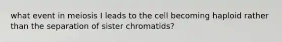 what event in meiosis I leads to the cell becoming haploid rather than the separation of sister chromatids?