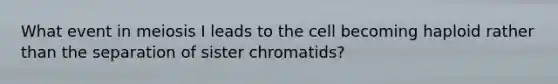 What event in meiosis I leads to the cell becoming haploid rather than the separation of sister chromatids?