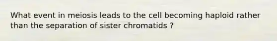 What event in meiosis leads to the cell becoming haploid rather than the separation of sister chromatids ?