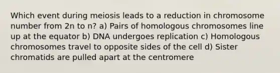 Which event during meiosis leads to a reduction in chromosome number from 2n to n? a) Pairs of homologous chromosomes line up at the equator b) DNA undergoes replication c) Homologous chromosomes travel to opposite sides of the cell d) Sister chromatids are pulled apart at the centromere