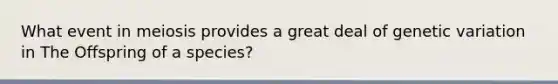 What event in meiosis provides a great deal of genetic variation in The Offspring of a species?