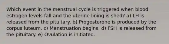 Which event in the menstrual cycle is triggered when blood estrogen levels fall and the uterine lining is shed? a) LH is released from the pituitary. b) Progesterone is produced by the corpus luteum. c) Menstruation begins. d) FSH is released from the pituitary. e) Ovulation is initiated.