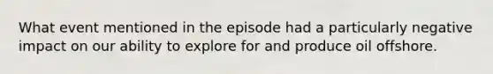 What event mentioned in the episode had a particularly negative impact on our ability to explore for and produce oil offshore.