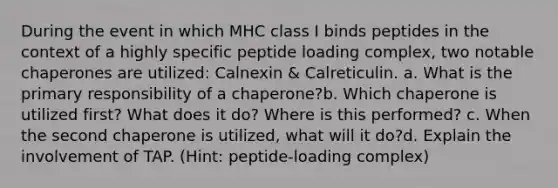 During the event in which MHC class I binds peptides in the context of a highly specific peptide loading complex, two notable chaperones are utilized: Calnexin & Calreticulin. a. What is the primary responsibility of a chaperone?b. Which chaperone is utilized first? What does it do? Where is this performed? c. When the second chaperone is utilized, what will it do?d. Explain the involvement of TAP. (Hint: peptide-loading complex)