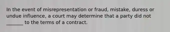 In the event of misrepresentation or fraud, mistake, duress or undue influence, a court may determine that a party did not _______ to the terms of a contract.