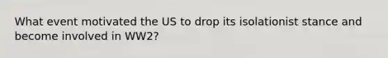 What event motivated the US to drop its isolationist stance and become involved in WW2?