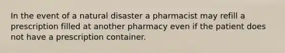 In the event of a natural disaster a pharmacist may refill a prescription filled at another pharmacy even if the patient does not have a prescription container.