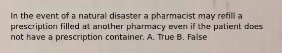 In the event of a natural disaster a pharmacist may refill a prescription filled at another pharmacy even if the patient does not have a prescription container. A. True B. False