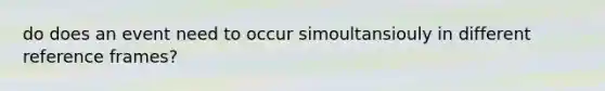 do does an event need to occur simoultansiouly in different reference frames?