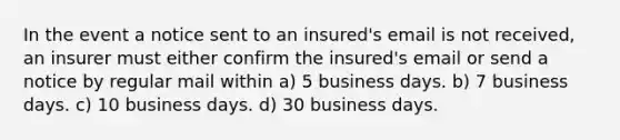 In the event a notice sent to an insured's email is not received, an insurer must either confirm the insured's email or send a notice by regular mail within a) 5 business days. b) 7 business days. c) 10 business days. d) 30 business days.