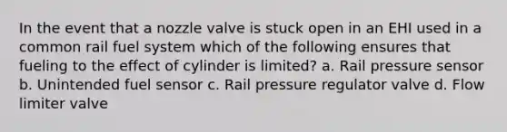 In the event that a nozzle valve is stuck open in an EHI used in a common rail fuel system which of the following ensures that fueling to the effect of cylinder is limited? a. Rail pressure sensor b. Unintended fuel sensor c. Rail pressure regulator valve d. Flow limiter valve