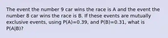 The event the number 9 car wins the race is A and the event the number 8 car wins the race is B. If these events are <a href='https://www.questionai.com/knowledge/ksIxF6M5Rk-mutually-exclusive-events' class='anchor-knowledge'>mutually exclusive events</a>, using P(A)=0.39, and P(B)=0.31, what is P(A|B)?