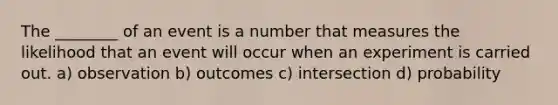 The ________ of an event is a number that measures the likelihood that an event will occur when an experiment is carried out. a) observation b) outcomes c) intersection d) probability