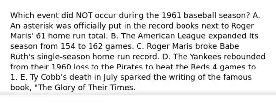 Which event did NOT occur during the 1961 baseball season? A. An asterisk was officially put in the record books next to Roger Maris' 61 home run total. B. The American League expanded its season from 154 to 162 games. C. Roger Maris broke Babe Ruth's single-season home run record. D. The Yankees rebounded from their 1960 loss to the Pirates to beat the Reds 4 games to 1. E. Ty Cobb's death in July sparked the writing of the famous book, "The Glory of Their Times.