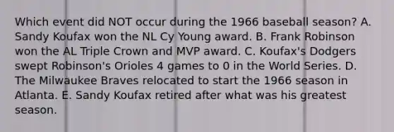 Which event did NOT occur during the 1966 baseball season? A. Sandy Koufax won the NL Cy Young award. B. Frank Robinson won the AL Triple Crown and MVP award. C. Koufax's Dodgers swept Robinson's Orioles 4 games to 0 in the World Series. D. The Milwaukee Braves relocated to start the 1966 season in Atlanta. E. Sandy Koufax retired after what was his greatest season.