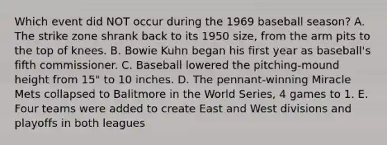 Which event did NOT occur during the 1969 baseball season? A. The strike zone shrank back to its 1950 size, from the arm pits to the top of knees. B. Bowie Kuhn began his first year as baseball's fifth commissioner. C. Baseball lowered the pitching-mound height from 15" to 10 inches. D. The pennant-winning Miracle Mets collapsed to Balitmore in the World Series, 4 games to 1. E. Four teams were added to create East and West divisions and playoffs in both leagues