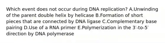 Which event does not occur during DNA replication? A.Unwinding of the parent double helix by helicase B.Formation of short pieces that are connected by DNA ligase C.Complementary base pairing D.Use of a RNA primer E.Polymerization in the 3′-to-5′ direction by DNA polymerase