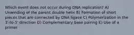 Which event does not occur during DNA replication? A) Unwinding of the parent double helix B) Formation of short pieces that are connected by DNA ligase C) Polymerization in the 3′-to-5′ direction D) Complementary base pairing E) Use of a primer