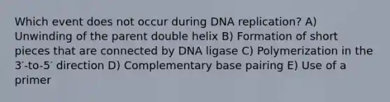 Which event does not occur during DNA replication? A) Unwinding of the parent double helix B) Formation of short pieces that are connected by DNA ligase C) Polymerization in the 3′-to-5′ direction D) Complementary base pairing E) Use of a primer