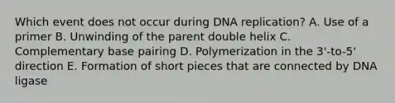 Which event does not occur during DNA replication? A. Use of a primer B. Unwinding of the parent double helix C. Complementary base pairing D. Polymerization in the 3'-to-5' direction E. Formation of short pieces that are connected by DNA ligase