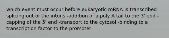 which event must occur before eukaryotic mRNA is transcribed -splicing out of the intons -addition of a poly A tail to the 3' end -capping of the 5' end -transport to the cytosol -binding to a transcription factor to the promoter