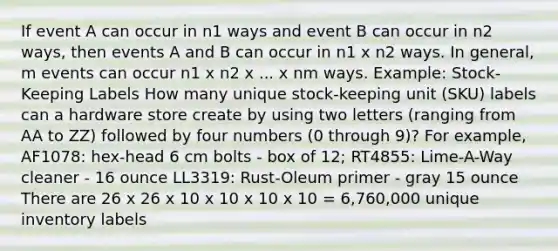 If event A can occur in n1 ways and event B can occur in n2 ways, then events A and B can occur in n1 x n2 ways. In general, m events can occur n1 x n2 x ... x nm ways. Example: Stock-Keeping Labels How many unique stock-keeping unit (SKU) labels can a hardware store create by using two letters (ranging from AA to ZZ) followed by four numbers (0 through 9)? For example, AF1078: hex-head 6 cm bolts - box of 12; RT4855: Lime-A-Way cleaner - 16 ounce LL3319: Rust-Oleum primer - gray 15 ounce There are 26 x 26 x 10 x 10 x 10 x 10 = 6,760,000 unique inventory labels