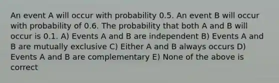 An event A will occur with probability 0.5. An event B will occur with probability of 0.6. The probability that both A and B will occur is 0.1. A) Events A and B are independent B) Events A and B are mutually exclusive C) Either A and B always occurs D) Events A and B are complementary E) None of the above is correct