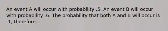 An event A will occur with probability .5. An event B will occur with probability .6. The probability that both A and B will occur is .1, therefore...