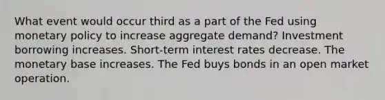 What event would occur third as a part of the Fed using <a href='https://www.questionai.com/knowledge/kEE0G7Llsx-monetary-policy' class='anchor-knowledge'>monetary policy</a> to increase aggregate demand? Investment borrowing increases. Short-term interest rates decrease. The monetary base increases. The Fed buys bonds in an open market operation.