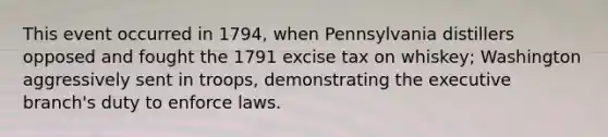 This event occurred in 1794, when Pennsylvania distillers opposed and fought the 1791 excise tax on whiskey; Washington aggressively sent in troops, demonstrating the executive branch's duty to enforce laws.