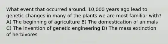 What event that occurred around. 10,000 years ago lead to genetic changes in many of the plants we are most familiar with? A) The beginning of agriculture B) The domestication of animals C) The invention of genetic engineering D) The mass extinction of herbivores