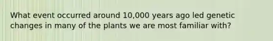 What event occurred around 10,000 years ago led genetic changes in many of the plants we are most familiar with?