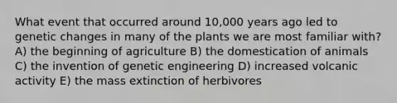 What event that occurred around 10,000 years ago led to genetic changes in many of the plants we are most familiar with? A) the beginning of agriculture B) the domestication of animals C) the invention of genetic engineering D) increased volcanic activity E) the mass extinction of herbivores