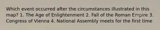 Which event occurred after the circumstances illustrated in this map? 1. The Age of Enlightenment 2. Fall of the Roman Empire 3. Congress of Vienna 4. National Assembly meets for the first time